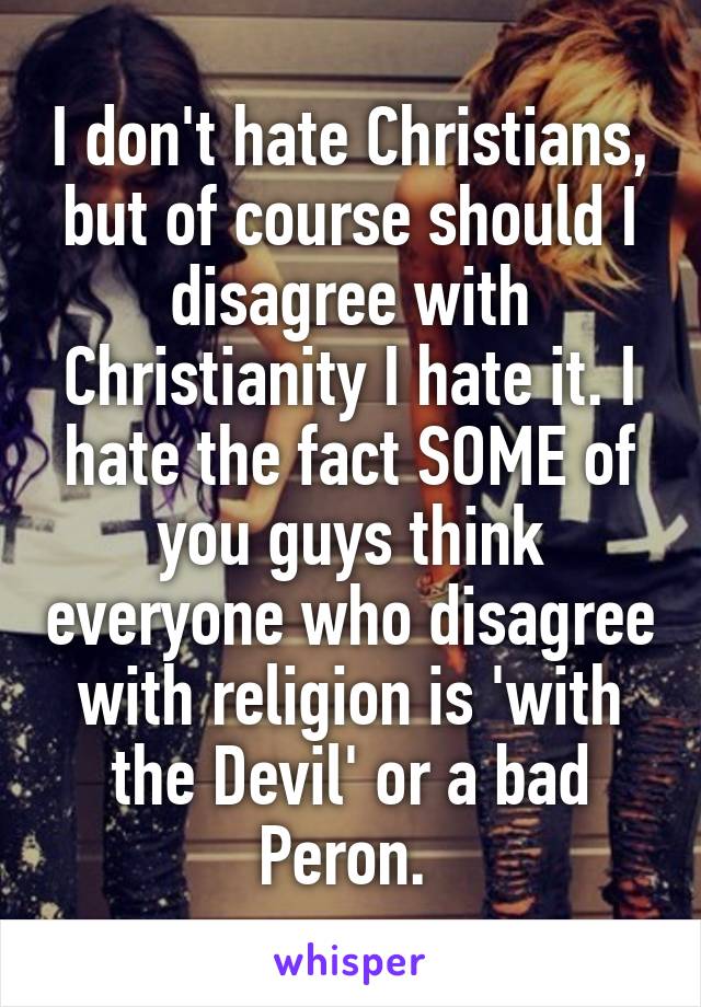 I don't hate Christians, but of course should I disagree with Christianity I hate it. I hate the fact SOME of you guys think everyone who disagree with religion is 'with the Devil' or a bad Peron. 