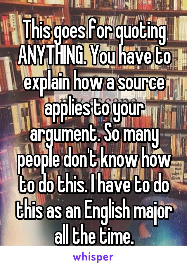 This goes for quoting ANYTHING. You have to explain how a source applies to your argument. So many people don't know how to do this. I have to do this as an English major all the time.