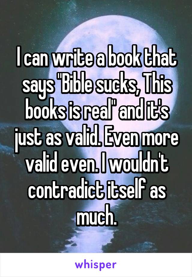 I can write a book that says "Bible sucks, This books is real" and it's just as valid. Even more valid even. I wouldn't contradict itself as much.