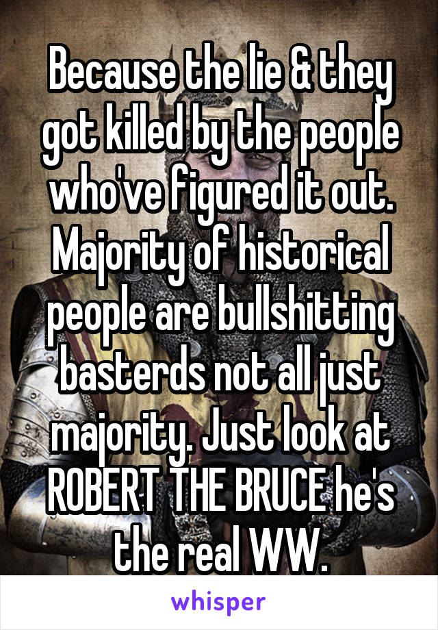 Because the lie & they got killed by the people who've figured it out. Majority of historical people are bullshitting basterds not all just majority. Just look at ROBERT THE BRUCE he's the real WW.