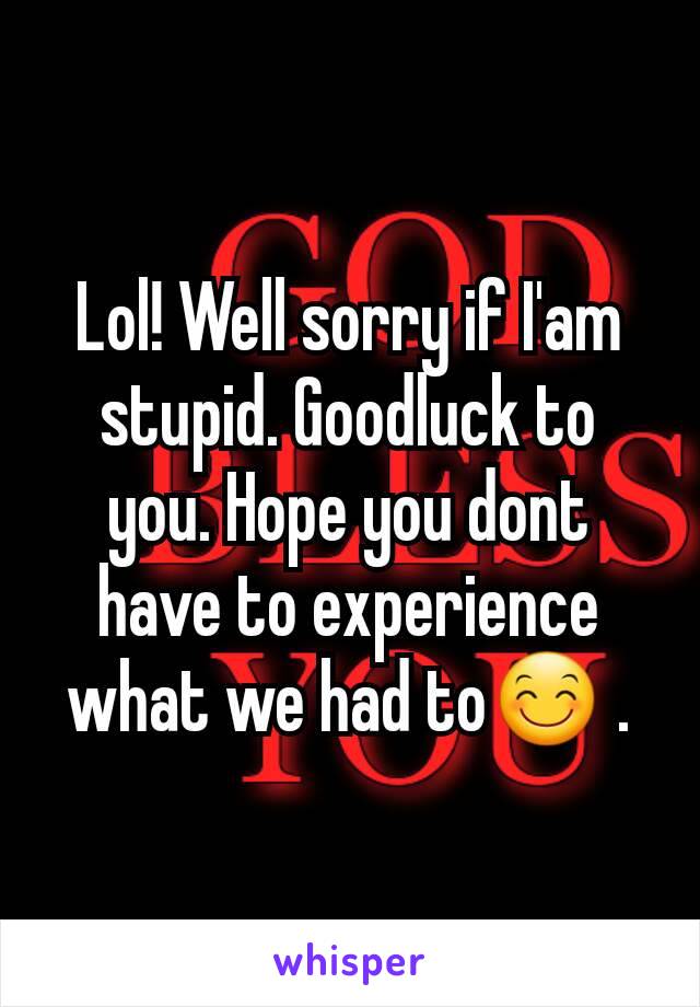 Lol! Well sorry if I'am stupid. Goodluck to you. Hope you dont have to experience what we had to😊 .