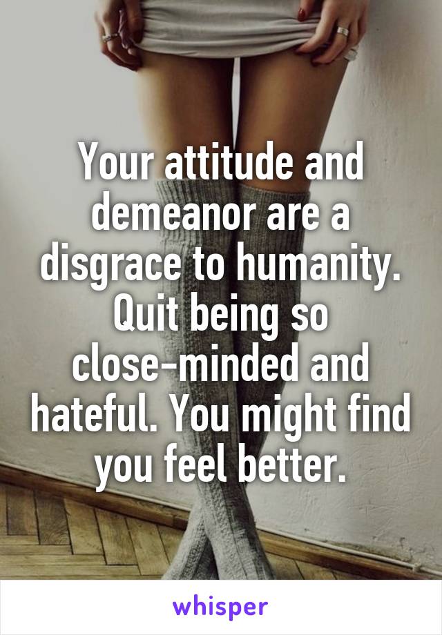 Your attitude and demeanor are a disgrace to humanity. Quit being so close-minded and hateful. You might find you feel better.