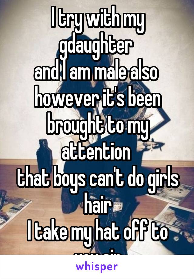 I try with my gdaughter 
and I am male also 
however it's been brought to my attention 
that boys can't do girls hair
I take my hat off to you sir