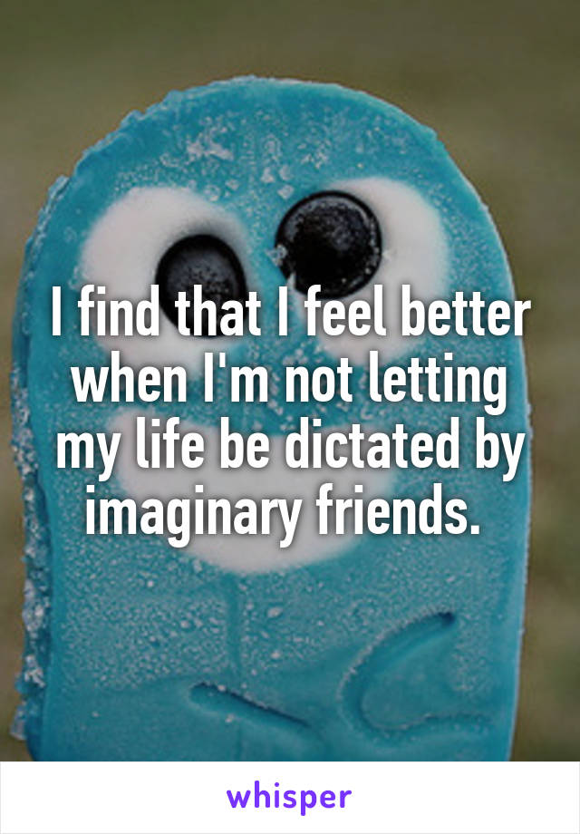 I find that I feel better when I'm not letting my life be dictated by imaginary friends. 