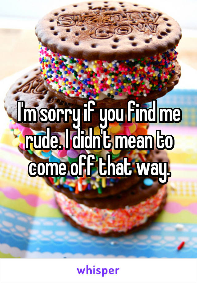 I'm sorry if you find me rude. I didn't mean to come off that way.