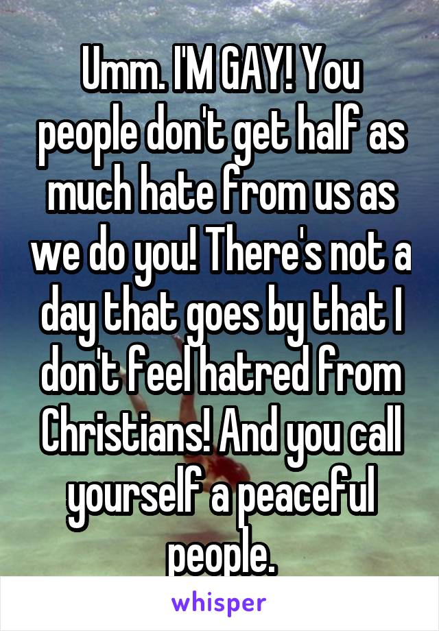 Umm. I'M GAY! You people don't get half as much hate from us as we do you! There's not a day that goes by that I don't feel hatred from Christians! And you call yourself a peaceful people.