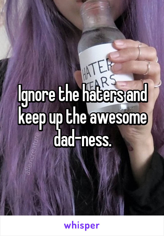 Ignore the haters and keep up the awesome dad-ness.