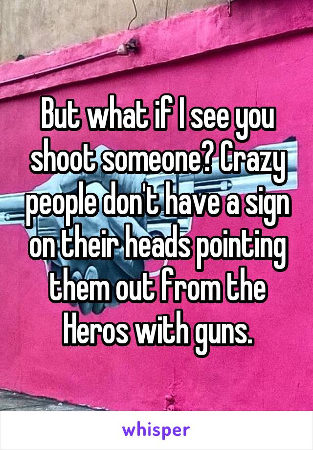 But what if I see you shoot someone? Crazy people don't have a sign on their heads pointing them out from the Heros with guns.