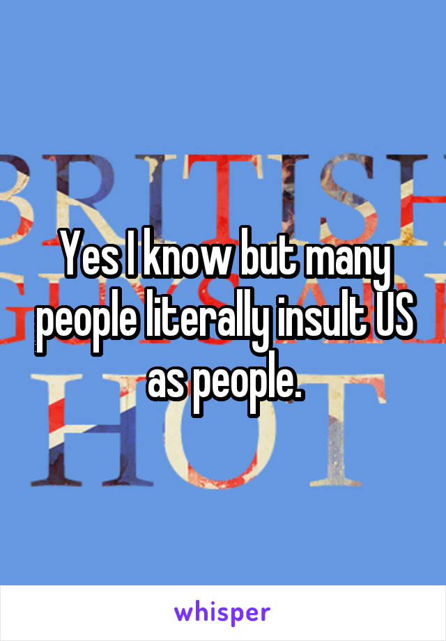 Yes I know but many people literally insult US as people.