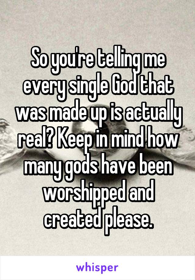 So you're telling me every single God that was made up is actually real? Keep in mind how many gods have been worshipped and created please.