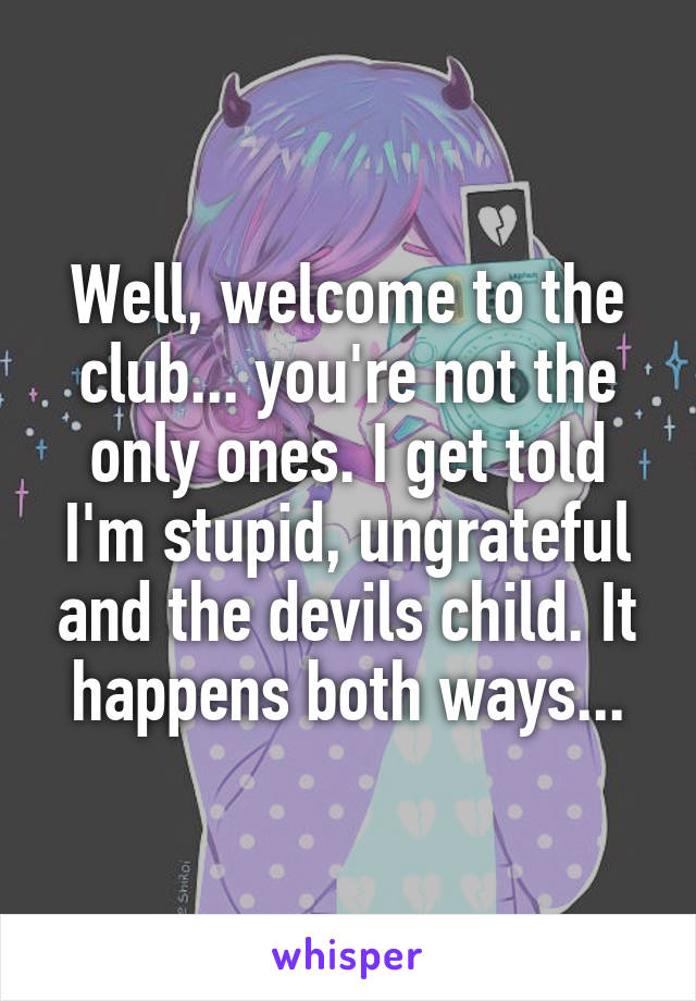 Well, welcome to the club... you're not the only ones. I get told I'm stupid, ungrateful and the devils child. It happens both ways...