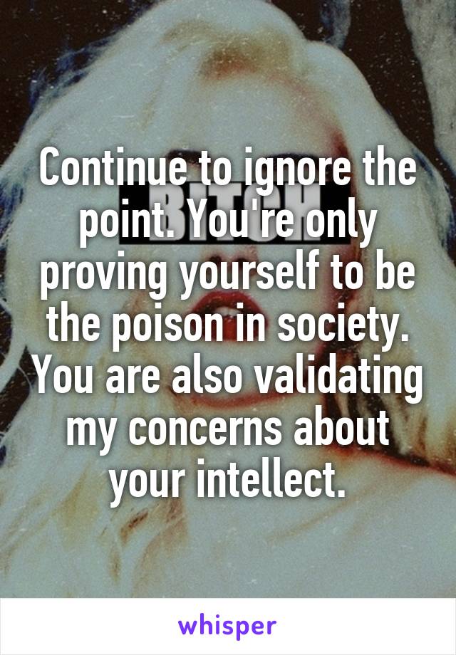 Continue to ignore the point. You're only proving yourself to be the poison in society. You are also validating my concerns about your intellect.