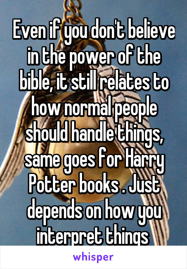 Even if you don't believe in the power of the bible, it still relates to how normal people should handle things, same goes for Harry Potter books . Just depends on how you interpret things 