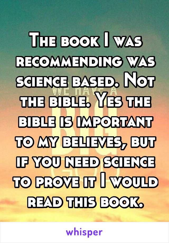 The book I was recommending was science based. Not the bible. Yes the bible is important to my believes, but if you need science to prove it I would read this book.