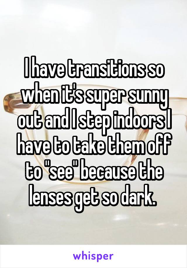 I have transitions so when it's super sunny out and I step indoors I have to take them off to "see" because the lenses get so dark. 