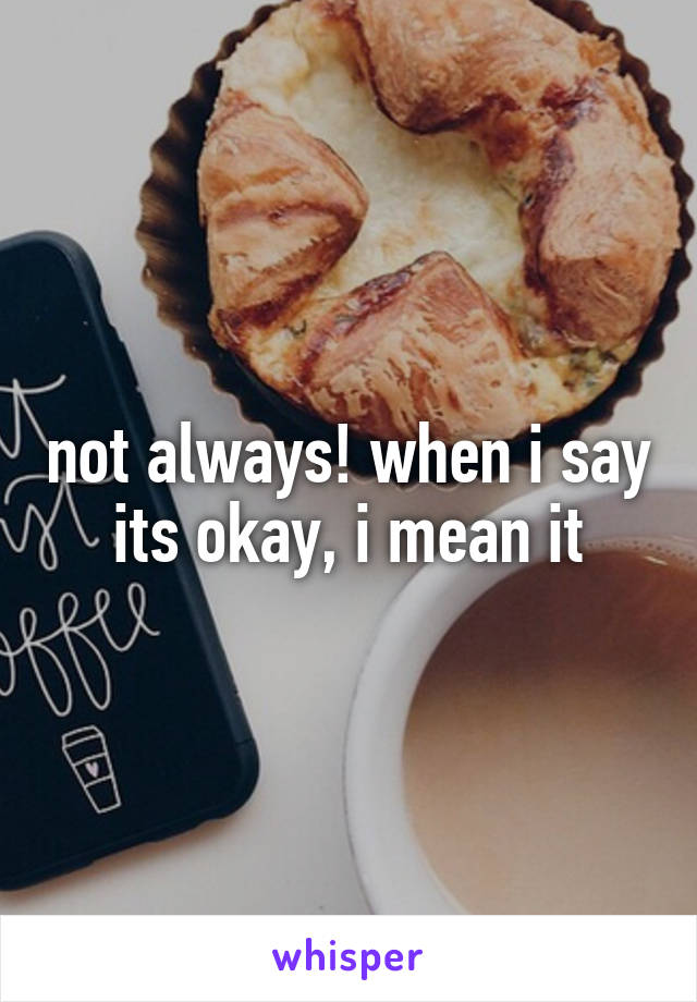 not always! when i say its okay, i mean it