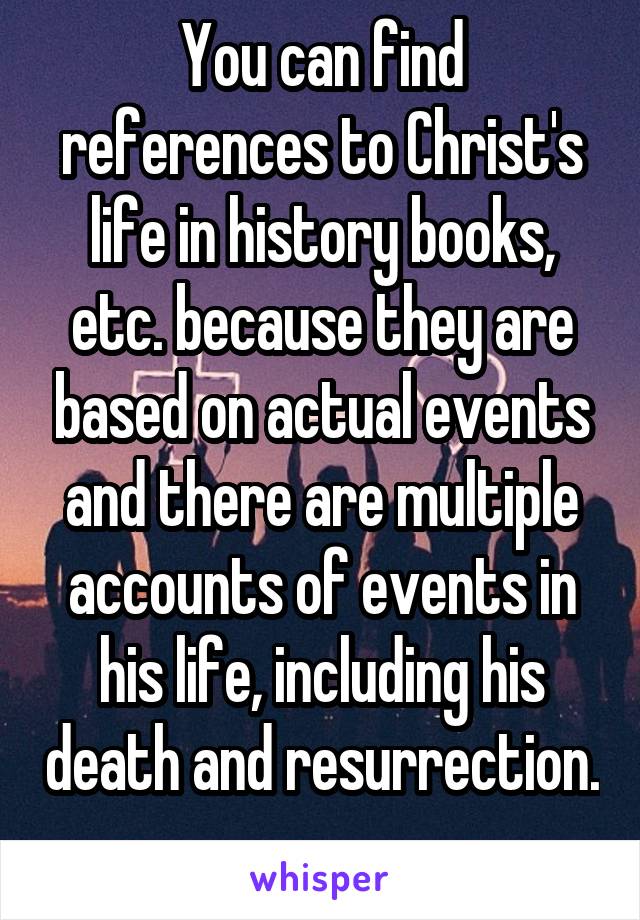 You can find references to Christ's life in history books, etc. because they are based on actual events and there are multiple accounts of events in his life, including his death and resurrection. 