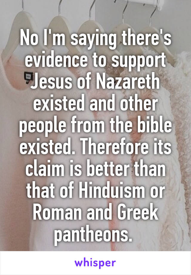 No I'm saying there's evidence to support Jesus of Nazareth existed and other people from the bible existed. Therefore its claim is better than that of Hinduism or Roman and Greek pantheons. 