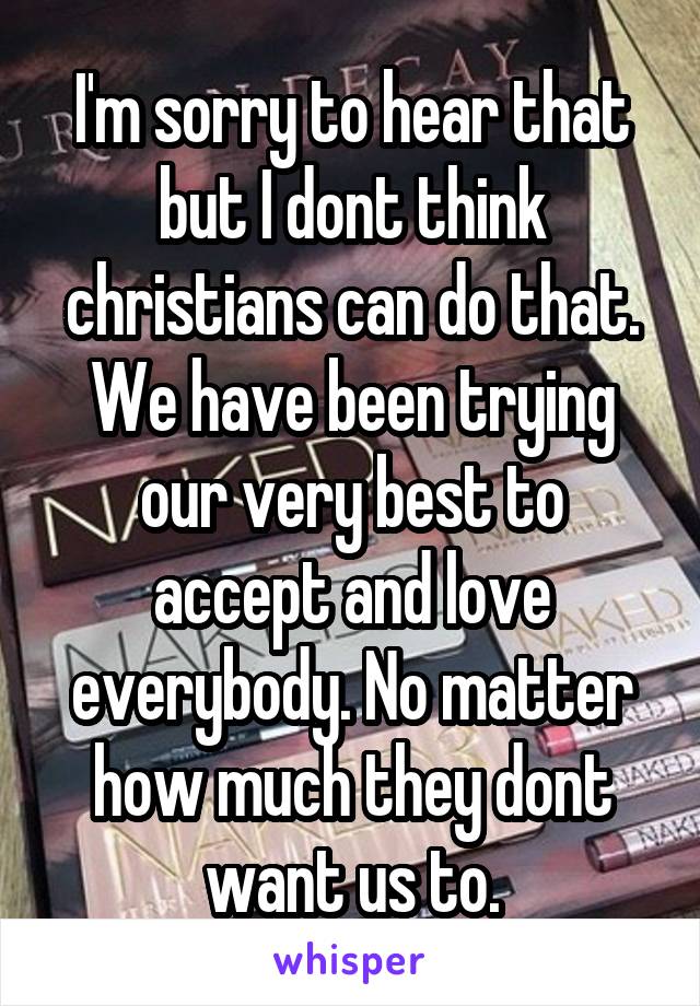 I'm sorry to hear that but I dont think christians can do that. We have been trying our very best to accept and love everybody. No matter how much they dont want us to.