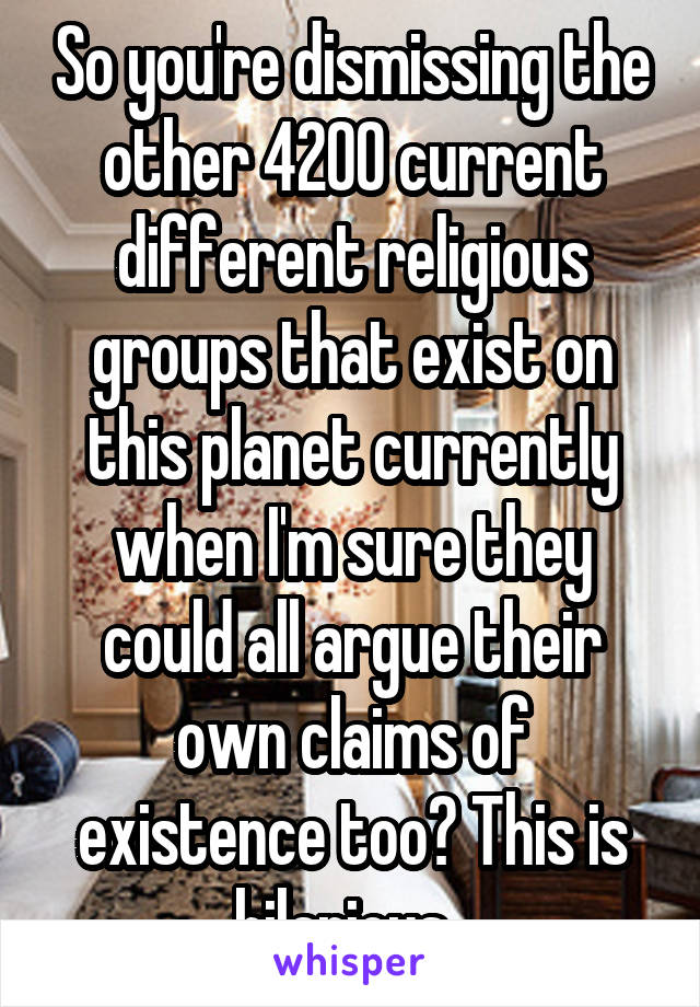 So you're dismissing the other 4200 current different religious groups that exist on this planet currently when I'm sure they could all argue their own claims of existence too? This is hilarious. 