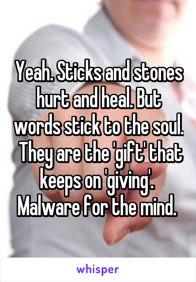 Yeah. Sticks and stones hurt and heal. But words stick to the soul.  They are the 'gift' that keeps on 'giving'.  Malware for the mind. 