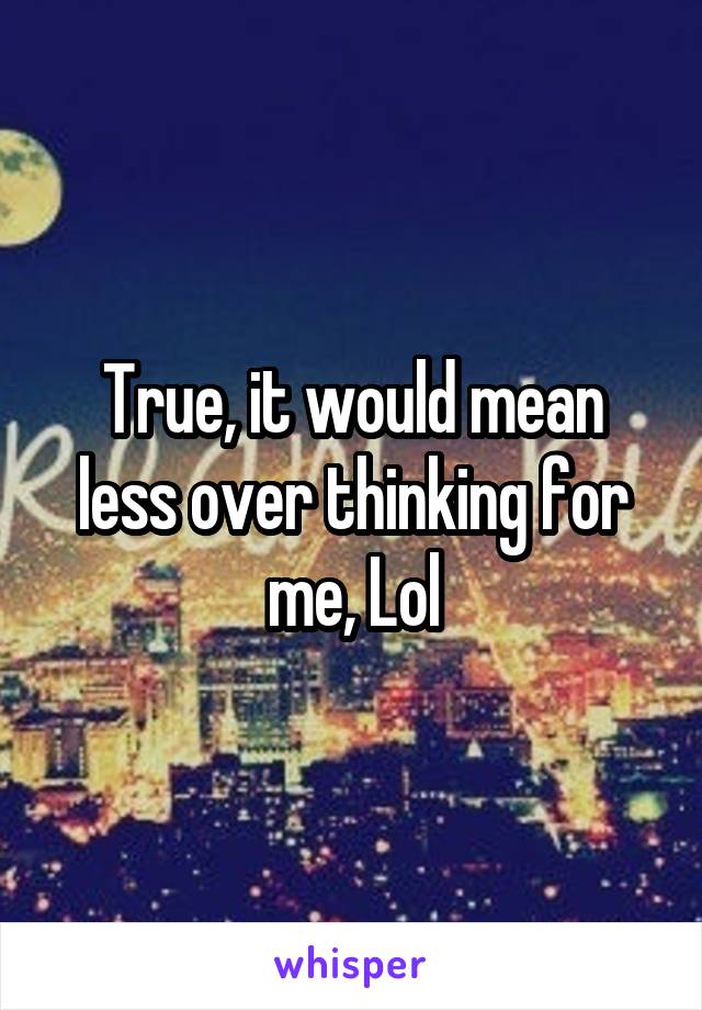 True, it would mean less over thinking for me, Lol