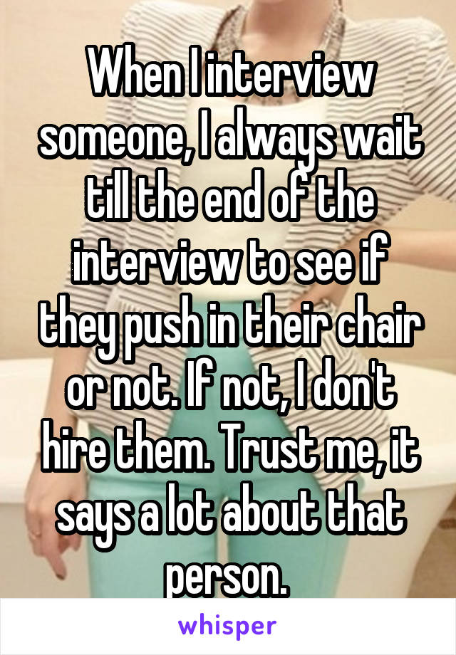 When I interview someone, I always wait till the end of the interview to see if they push in their chair or not. If not, I don't hire them. Trust me, it says a lot about that person. 