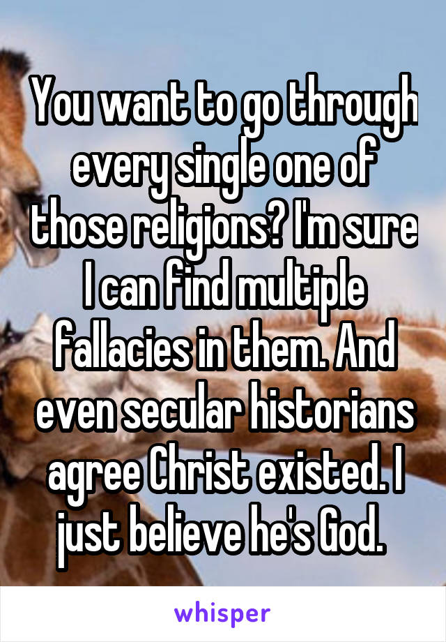 You want to go through every single one of those religions? I'm sure I can find multiple fallacies in them. And even secular historians agree Christ existed. I just believe he's God. 