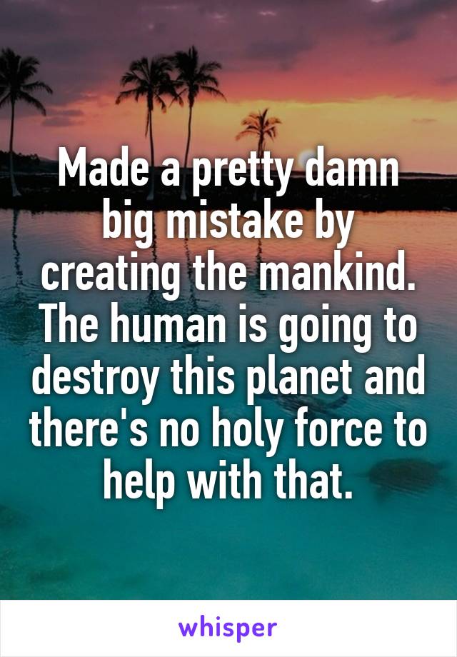 Made a pretty damn big mistake by creating the mankind. The human is going to destroy this planet and there's no holy force to help with that.