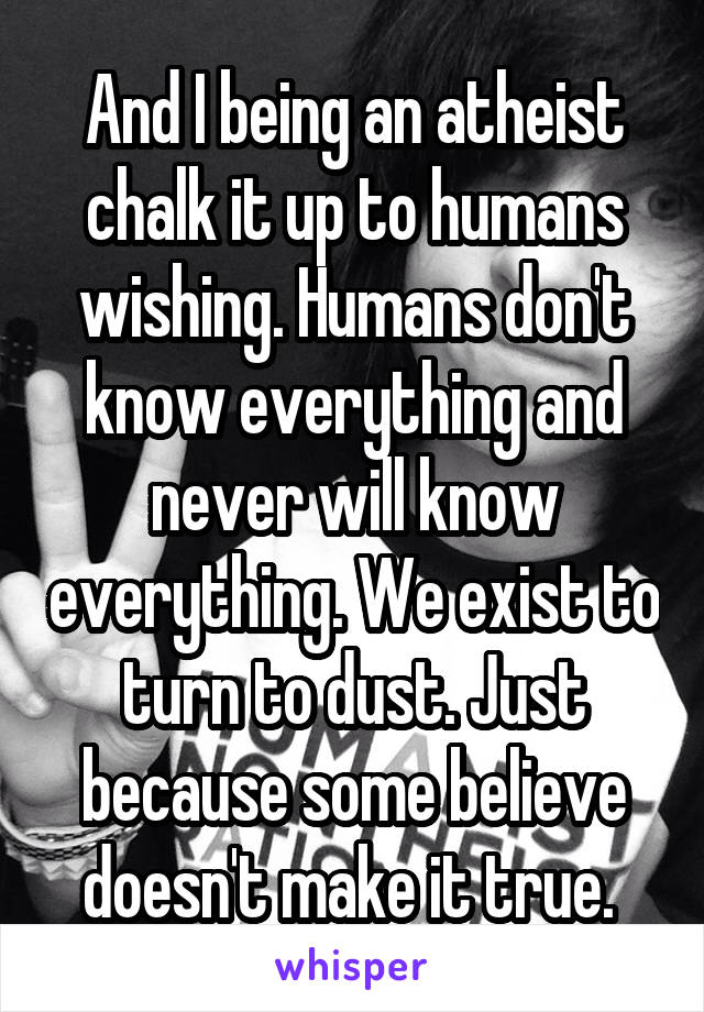 And I being an atheist chalk it up to humans wishing. Humans don't know everything and never will know everything. We exist to turn to dust. Just because some believe doesn't make it true. 