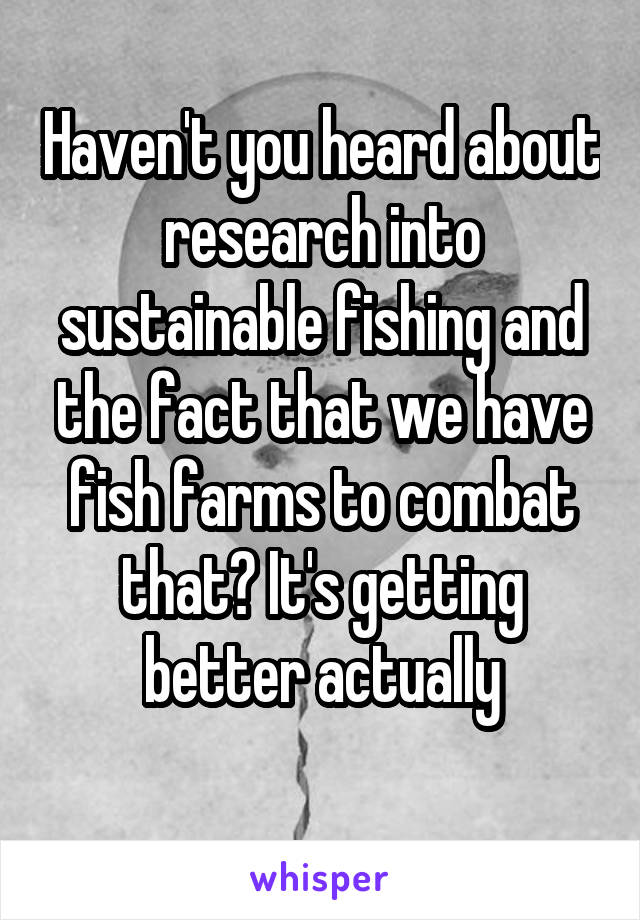 Haven't you heard about research into sustainable fishing and the fact that we have fish farms to combat that? It's getting better actually
 