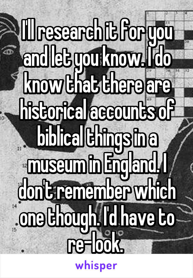 I'll research it for you and let you know. I do know that there are historical accounts of biblical things in a museum in England. I don't remember which one though. I'd have to re-look. 