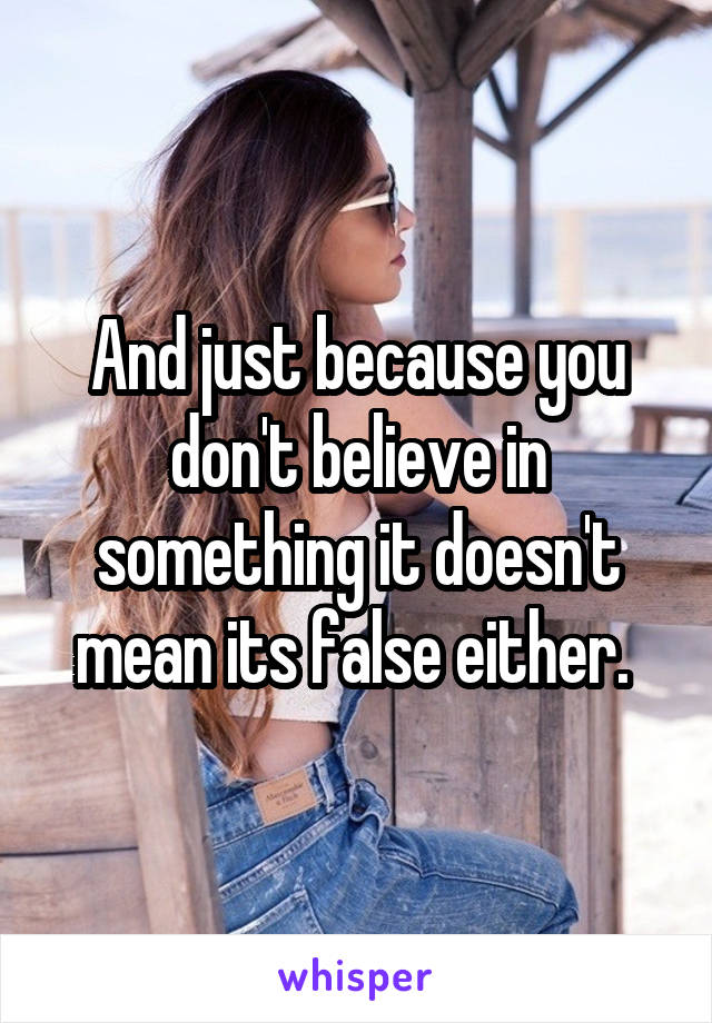 And just because you don't believe in something it doesn't mean its false either. 