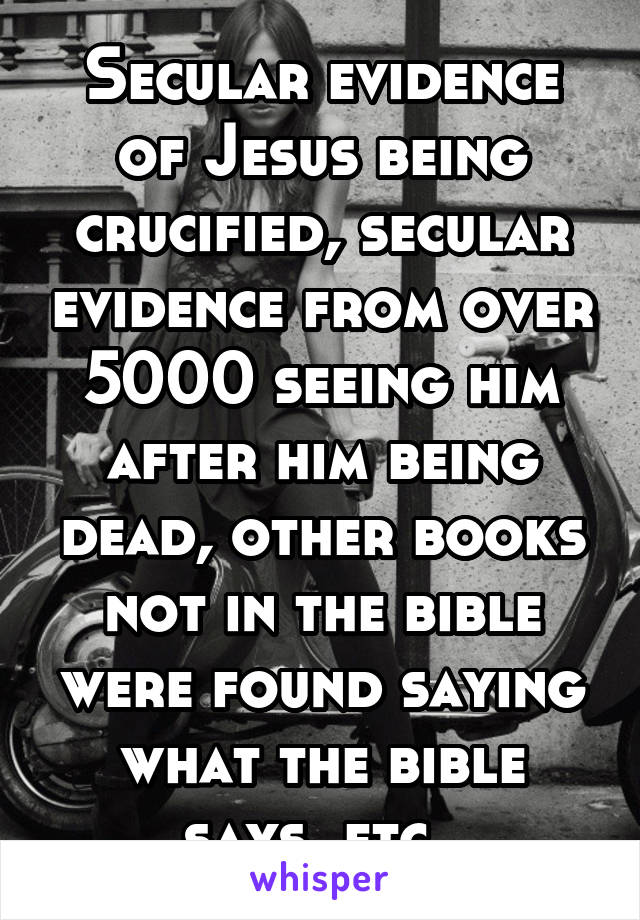 Secular evidence of Jesus being crucified, secular evidence from over 5000 seeing him after him being dead, other books not in the bible were found saying what the bible says, etc. 