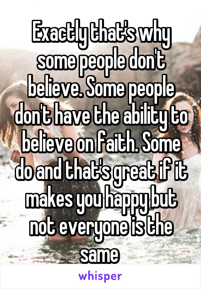 Exactly that's why some people don't believe. Some people don't have the ability to believe on faith. Some do and that's great if it makes you happy but not everyone is the same 