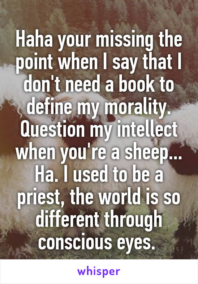 Haha your missing the point when I say that I don't need a book to define my morality. Question my intellect when you're a sheep... Ha. I used to be a priest, the world is so different through conscious eyes. 