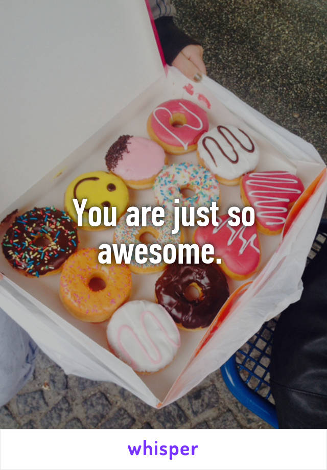 You are just so awesome. 