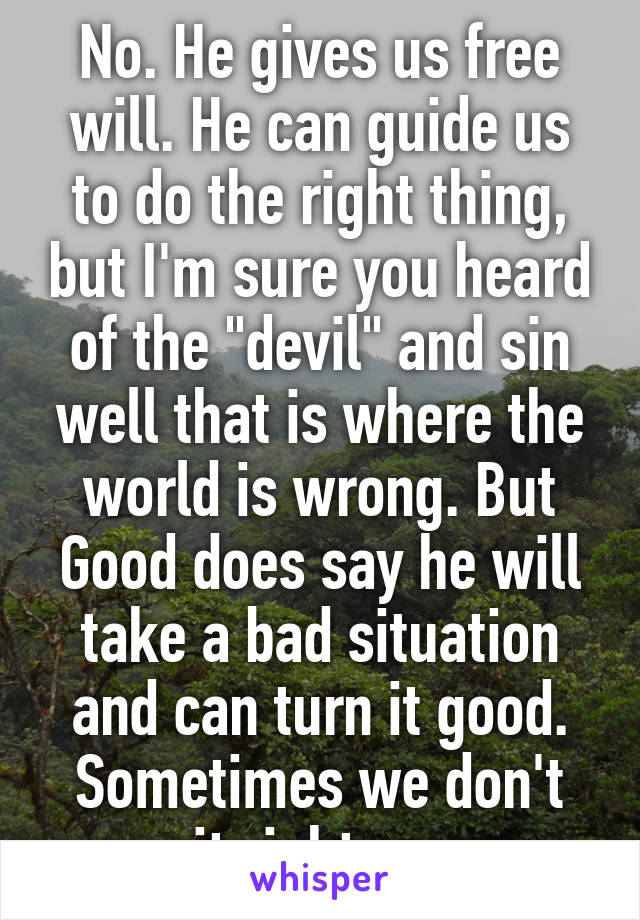 No. He gives us free will. He can guide us to do the right thing, but I'm sure you heard of the "devil" and sin well that is where the world is wrong. But Good does say he will take a bad situation and can turn it good. Sometimes we don't see it right away...