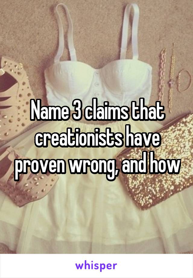 Name 3 claims that creationists have proven wrong, and how