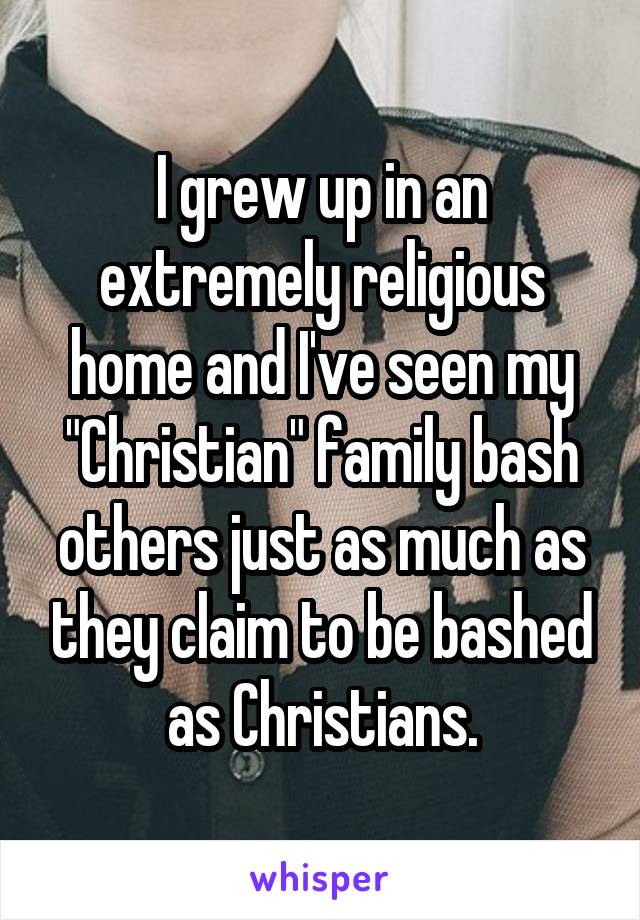 I grew up in an extremely religious home and I've seen my "Christian" family bash others just as much as they claim to be bashed as Christians.