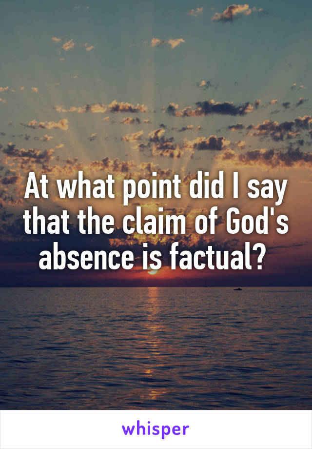 At what point did I say that the claim of God's absence is factual? 