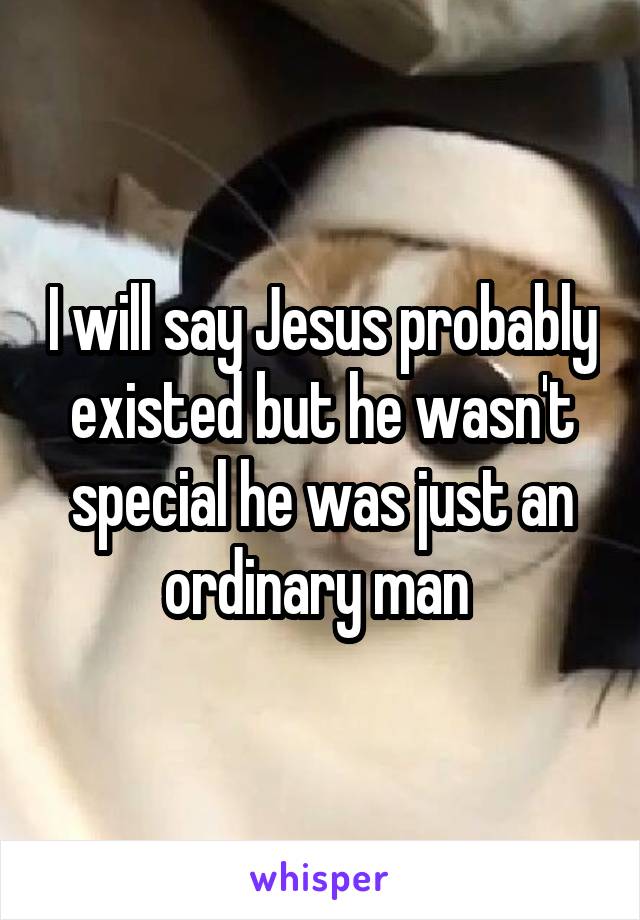 I will say Jesus probably existed but he wasn't special he was just an ordinary man 