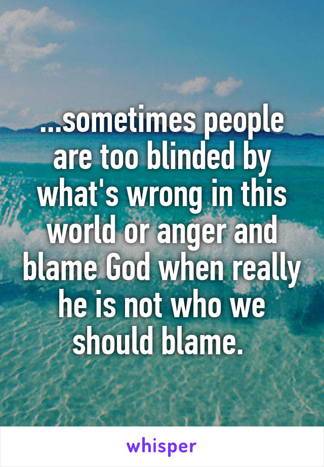 ...sometimes people are too blinded by what's wrong in this world or anger and blame God when really he is not who we should blame. 