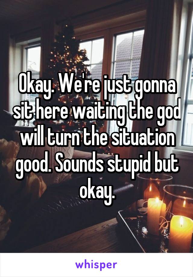 Okay. We're just gonna sit here waiting the god will turn the situation good. Sounds stupid but okay.