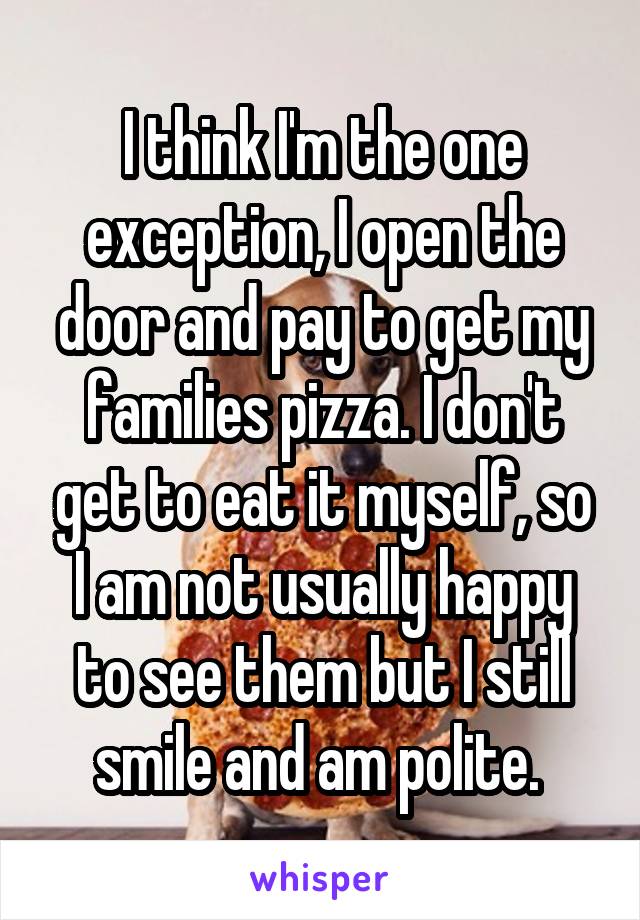 I think I'm the one exception, I open the door and pay to get my families pizza. I don't get to eat it myself, so I am not usually happy to see them but I still smile and am polite. 