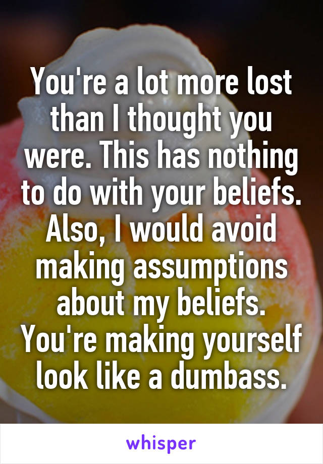 You're a lot more lost than I thought you were. This has nothing to do with your beliefs. Also, I would avoid making assumptions about my beliefs. You're making yourself look like a dumbass.