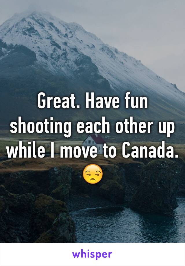 Great. Have fun shooting each other up while I move to Canada. 😒