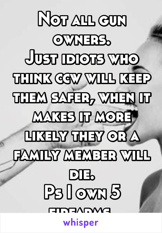 Not all gun owners.
Just idiots who think ccw will keep them safer, when it makes it more likely they or a family member will die.
Ps I own 5 firearms.