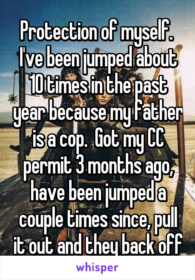 Protection of myself.  I've been jumped about 10 times in the past year because my father is a cop.  Got my CC permit 3 months ago, have been jumped a couple times since, pull it out and they back off