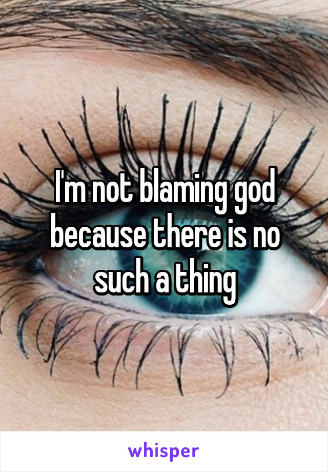 I'm not blaming god because there is no such a thing